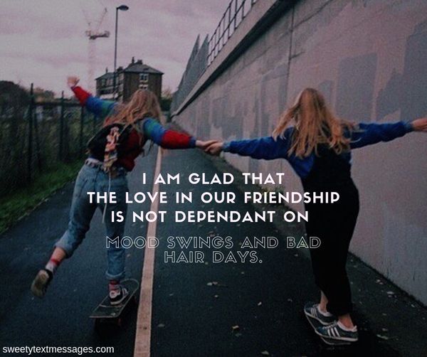 I am glad that the love in our friendship is not dependant on mood swings and bad hair days